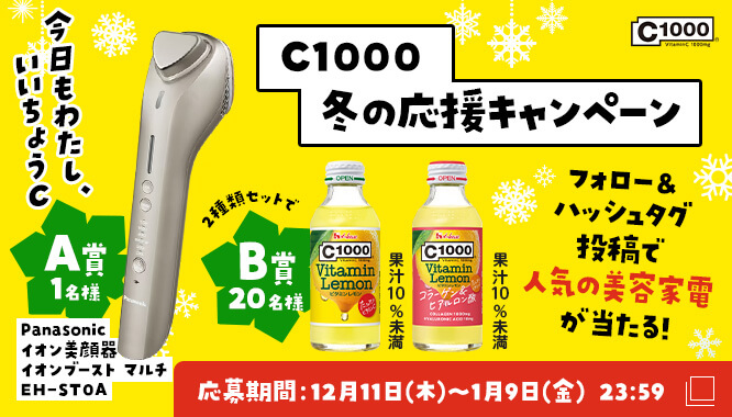 C1000 冬の応援キャンペーン 今日もわたし、いいちょうC フォロー&amp;ハッシュタグ投稿で人気の美容家電が当たる！ A賞1名様 Panasonic イオン美顔器 イオンブースト マルチ EH-STOA B賞20名様 C1000ビタミンレモン2種類セット（果汁10％未満） 応募期間：12月11日（木）～1月9日（金）23:59