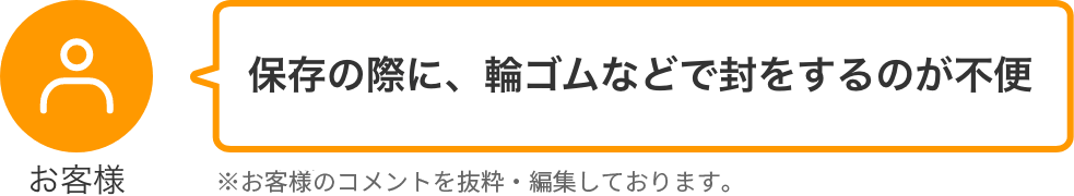 お客様 保存の際に、輪ゴムなどで封をするのが不便 ※お客様のコメントを抜粋・編集しております。