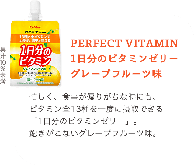 PERFECT VITAMIN 1日分のビタミンゼリー グレープフルーツ味 忙しく、食事が偏りがちな時にも、ビタミン全13種を一度に摂取できる「1日分のビタミンゼリー」。飽きがこないグレープフルーツ味。 果汁10%未満