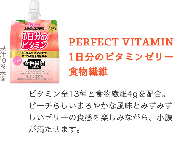 PERFECT VITAMIN 1日分のビタミンゼリー 食物繊維 ビタミン全13種と食物繊維4gを配合。ピーチらしいまろやかな風味とみずみずしいゼリーの食感を楽しみながら、小腹が満たせます。 果汁10%未満