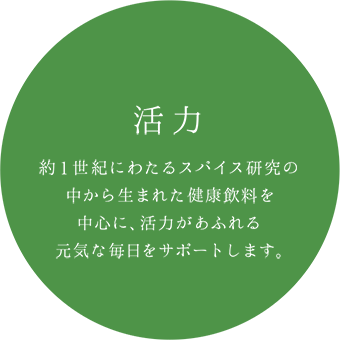 活力 約１世紀にわたるスパイス研究の中から生まれた健康飲料を中心に、活力があふれる元気な毎日をサポートします。
