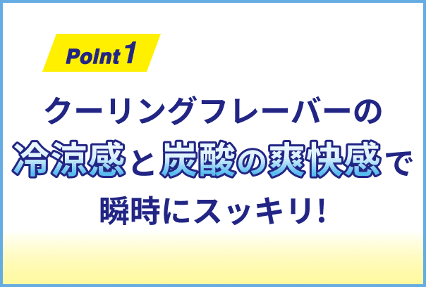 クーリングフレーバーの冷涼感と炭酸の爽快感で瞬時にスッキリ!